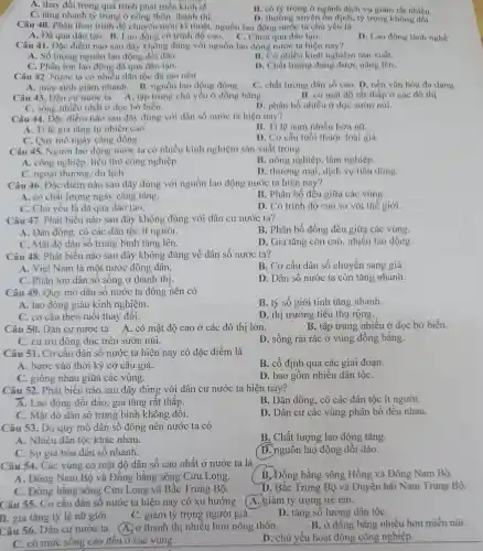 A. thay đổi trong quá trình phát triển kinh tế.
C. tǎng nhanh tỷ trọng ở nông thôn, thành thị.
B. có tỷ trọng ở ngành dịch vụ giảm rát nhiều
D. thường xuyên ổn định, tỷ trọng không đổi.
Câu 40. Phân theo trình độ chuyên môn kĩ thuật nguồn lao động nước ta chú yếu là
A. Đã qua đào tạo B. Lao động có trình độ cao.
hưa qua đảo tạo.
D. Lao động lành nghề
Câu 41. Đặc điểm nào sau đây không đúng với nguồn lao động nước ta hiện nay?
A. Số lượng nguồn lao động dồi dào.
B. Có nhiều kinh nghiệm sản xuất.
C. Phần lớn lao động đã qua đào tạo.
D. Chất lượng đang được nâng lên.
Câu 42. Nước ta có nhiều dân tộc đã tạo nên
A. mức sinh giàm nhanh. B. nguồn lao động	C. chất lượng dân số cao. D. nền vǎn hóa đa dạng.
Câu 43. Dân cư nước ta A. tập trung chủ yếu ở đồng bằng.
B. có mật độ rất thấp ở các đô thị
C. sống nhiều nhất ở dọc bờ biển.
D. phân bố nhiều ở dọc sươn núi.
Câu 44. Đặc điểm nào sau đây đúng với dân số nước ta hiện nay?
A. Tỉ lệ gia tǎng tự nhiên cao.
nam nhiều hơn nữ.
C. Quy mô ngày càng đông.
D. Cơ cấu tuổi thuộc loại già.
Câu 45. Người lao động nước ta có nhiều kinh nghiệm sản xuất trong
A. công nghiệp, tiểu thủ công nghiệp.
B. nông nghiệp, lâm nghiệp.
C. ngoại thương, du lịch.
D. thương mại dịch vụ tiêu dùng.
Câu 46. Đặc điểm nào sau đây đúng với nguồn lao động nước ta hiện nay?
A. có chất lượng ngày càng tǎng.
B. Phân bố đều giữa các vùng.
C. Chủ yếu là đã qua đào tạo.
D. Có trình độ cao so với thế giới.
Câu 47. Phát biểu nào sau đây không đúng với dân cư nước ta?
A. Dân đông, có các dân tộc ít người.
B. Phân bố đồng đều giữa các vùng.
C. Mật độ dân số trung bình tǎng lên.
D. Gia tǎng còn cao nhiều lao động
Câu 48. Phát biểu nào sau đây không đúng về dân số nước ta?
A. Việt Nam là một nước đông dân.
B. Cơ cấu dân số chuyển sang giả.
C. Phần lớn dân số sống ở thành thị.
D. Dân số nước ta còn tǎng nhanh.
Câu 49. Quy mô dân sô nước ta đông nên có
A. lao động giàu kinh nghiệm.
B. tỷ số giới tính tǎng nhanh.
C. cơ cấu theo tuổi thay đôi.
D. thị trường tiêu thụ rộng.
Câu 50. Dân cư nước ta A. có mật độ cao ở các đô thị lớn.
B. tập trung nhiều ở dọc bờ biển.
C. cư trú đông đúc trên sườn núi.
D. sống rải rác ở vùng đồng bằng.
Câu 51. Cơ câu dân số nước ta hiện nay có đặc điểm là
A. bước vào thời kỳ cơ câu già.
B. cố định qua các giai đoạn.
C. giống nhau giữa các vùng.
D. bao gồm nhiều dân tộC.
Câu 52. Phát biểu nào sau đây đúng với dân cư nước ta hiện nay?
A. Lao động dồi dào , gia tǎng rất thấp.
B. Dân đông, có các dân tộc ít người.
C. Mật độ dân sô trung bình không đôi.
D. Dân cư các vùng phân bố đều nhau.
Câu 53. Do quy mô dân sô đông nên nước ta có
A. Nhiều dân tộc khác nhau.
B. Chất lượng lao động tǎng.
C. Sự già hóa dân số nhanh.
(D.)nguồn lao động dôi dào.
Câu 54. Các vùng có mật độ dân số cao nhất ở nước ta là
B. Đồng bằng sông Hồng và Đông Nam Bộ.
A. Đông Nam Bộ và Đồng bằng sông Cửu Long.
C. Đồng bǎng sông Cửu Long và Bắc Trung Bộ.
D. Bắc Trung Bộ và Duyên hài Nam Trung Bộ.
Câu 55. Cơ cấu dân số nước ta hiện nay có xu hướng
A. giảm tỷ trọng trẻ em.
B. gia tǎng tỷ lệ nữ giới.
C. giảm tỷ trọng người già.
D. tǎng số lượng dân tộC.
Câu 56. Dân cư nước ta (A.)ở thành thị nhiều hơn nông thôn.
B. ở đồng bằng nhiều hơn miền núi.
C. có mức sống cao đều ở các vùng.
D. chủ yếu hoạt động công nghiệp.