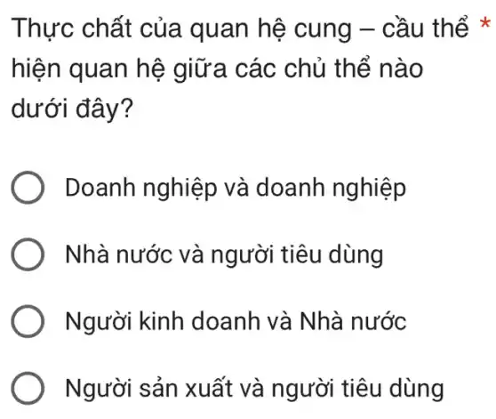 Thực chất của quan hệ cung - cầu thể
hiện quan hệ giữa các chủ thể n ao
dưới đây?
Doanh nghiệp và doanh nghiệp
Nhà nước và người tiêu dùng
Người kinh doanh và Nhà nước
Người sản xuất và người tiêu dùng