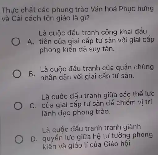 Thực chất các phong trào Vǎn hoá Phục hưng
và Cải cách tôn giáo là gì?
Là cuộc đấu tranh công khai đầu
A. tiên của giai cấp tư sản với giai cấp
phong kiến đã suy tàn.
B.
Là cuộc đấu tranh của quân chúng
nhân dân với giai cấp tư sản.
Là cuộc đẩu tranh giữa các thể lực
C. của giai cập tư sản để chiếm vị trí
lãnh đạo phong trào.
Là cuộc đẩu tranh tranh giành
D. quyền lực giữa hệ tư tưởng phong