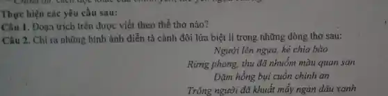 Thực hiện các yêu câu sau:
Câu 1. Đoạn trích trên được viết theo thể thơ nào?
Câu 2. Chỉ ra những hình ảnh diễn tả cảnh đôi lứa biệt li trong những dòng thơ sau:
Người lên ngựa, kẻ chia bào
Rừng phong,thu đã nhuôm màu quan san
Dặm hồng bụi cuốn chinh an
Trông người đã khuất mấy ngàn dâu xanh