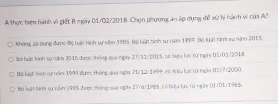 A thực hiện hành vi giết B ngày 01 /02/2018. Chọn phương án áp dụng để xử lý hành vi của A?
Không áp dụng được Bộ luật hình sự nǎm 1985, Bộ luật hình sự nǎm 1999 Bộ luật hình sự nǎm 2015.
Bộ luật hình sự nǎm 2015 được thông qua ngày 27/11/2015 có hiệu lực từ ngày 01/01/2018
Bộ luật hình sự nǎm 1999 được thông qua ngày 21/12/1999 có hiệu lực từ ngày 01/7/2000.
Bộ luật hình sự nǎm 1985 được thông qua ngày 27/6/1985 có hiệu lực từ ngày 01/01/1986