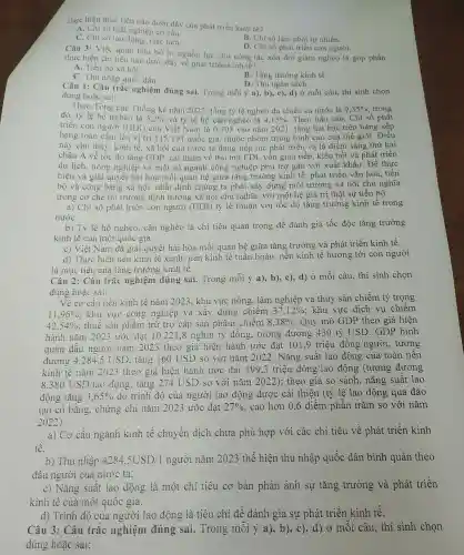 thực hiện mục tiêu nào dưới đây của phát triển kinh tế?
A. Chì số thất nghiệp cơ cấu.
B. Chi số lạm phát tự nhiên.
C. Chỉ số lao động, việc làm.
D. Chi số phát triển con người.
Câu 3: Việc quan tâm bố trí nguồn lực cho công tác xóa đói giảm nghèo là góp phần
thực hiện chi tiêu nào dưới đây về phát triển kinh tế?
A. Tiến bộ xã hội.
B. Tǎng trường kinh tế.
D. Thu ngân sách.
C. Thu nhập quốc dân.
Câu 1: Câu trắc nghiệm đúng sai.Trong mỗi ý a), b).c), d) ở mỗi câu, thí sinh chọn
đúng hoặc sai:
Theo Tổng cục Thống kê nǎm 2022, tổng tỷ lệ nghèo đa chiều cả nước là 9,35%  , trong
đó, tỷ lệ hộ nghèo là 5,2%  và tỷ lệ hộ cận nghèo là 4,15%  . Theo báo cáo, Chỉ số phát
triển con người (HD1) của Việt Nam là 0.703 vào nǎm 2021 tǎng hai bậc trên bảng xếp
hạng toàn cầu. lên vị trí 115/191 quốc gia, thuộc nhóm trung bình cao của thế giới . Điều
này cho thấy, kinh tế, xã hội của nước ta đang tiếp tục phát triển và là điểm sáng thứ hai
châu Á về tốc độ tǎng GDP, cải thiện về thu hút FDI, vốn gián tiếp , kiều hối và phát triển
du lịch, nông nghiệp và một số ngành công nghiệp phụ trợ gắn với xuất khẩu . Để thực
hiện và giải quyết hài hòa mối quan hệ giữa tǎng trưởng kinh tế , phát triển vǎn hóa , tiến
bộ và công bằng xã hội, nhất định chúng ta phải xây dựng môi trường xã hội chủ nghĩa
trong cơ chế thị trường định hướng xã hội chủ nghĩa.với một hệ giá trị thật sự tiến bộ.
a) Chỉ số phát triển con người (HDI)tỷ lệ thuận với tốc độ tǎng trưởng kinh tế trong
nướC.
b) Tỷ lệ hộ nghèo , cận nghèo là chỉ tiêu quan trọng để đánh giá tốc độc tǎng trưởng
kinh tế của một quốc gia.
c) Việt Nam đã giải quyết hài hòa mối quan hệ giữa tǎng trưởng và phát triển kinh tế.
d) Thực hiện nên kinh tế xanh, nền kinh tế tuần hoàn , nền kinh tế hướng tới con người
là mục tiêu của tǎng trưởng kinh tê.
Câu 2: Câu trắc nghiệm đúng sai.Trong mỗi ý a), b), c), d) Ở mỗi câu, thí sinh chọn
đúng hoặc sai:
Về cơ cấu nền kinh tế nǎm 2023 , khu vực nông , lâm nghiệp và thủy sản chiếm tỷ trọng
11,96%  : khu vực công nghiệp và xây dựng chiếm 37,12%  : khu vực dịch vụ chiếm
42,54%  : thuế sản phẩm trừ trợ cấp sản phẩm chiếm 8,38%  . Quy mô GDP theo giá hiện
hành nǎm 2023 ước đạt 10.221,8 nghìn tỷ đồng , tương đương 430 tỷ USD. GDP bình
quân đầu người nǎm 2023 theo giá hiện hành ước đạt 101.9 triệu đồng/người , tương
đương 4284.5 USD, tǎng 160 USD so với nǎm 2022. Nǎng suất lao động của toàn nên
kinh tê nǎm 2023 theo giá hiện hành ước đạt 199,3 triệu đồng/lao động (tương đương
8.380USD/1ao động, tǎng so với nǎm 2022); theo giá so sánh , nǎng suất lao
động tǎng 3,65%  do trình độ của người lao động được cải thiện (tỷ lệ lao động qua đào
tạo có bǎng , chứng chỉ nǎm 2023 ước đạt 27%  , cao hơn 0 ,6 điểm phân trǎm so với nǎm
2022).
a) Cơ cấu ngành kinh tế chuyển dịch chưa phù hợp với các chỉ tiêu về phát triển kinh
tế.
b) Thu nhập 4284,5USD/1 người nǎm 2023 thể hiện thu nhập quốc dân bình quân theo
đầu người của nước ta.
c) Nǎng suât lao động là một chỉ tiêu cơ bản phản ánh sự tǎng trưởng và phát triển
kinh tế của một quôc gia.
d) Trình độ của người lao động là tiêu chí để đánh giá sự phát triển kinh tế.
Câu 3: Câu trắc nghiệm đúng sai.Trong mỗi d) ở mỗi câu , thí sinh chọn
đúng hoặc sai: