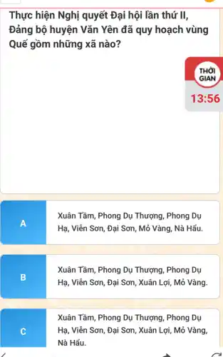 Thực hiện Nghị quyết Đại hội lần thứ II,
Đảng bộ huyện Vǎn Yên đã quy hoạch vùng
Quế gồm những xã nào?
A
Xuân Tầm, Phong Dụ Thượng, Phong Dụ
Hạ, Viễn Sơn, Đại Sơn, Mỏ Vàng, Nà Hẩu.
B
Xuân Tầm, Phong Dụ Thượng, Phong Dụ
Hạ, Viễn Sơn, Đại Sơn, Xuân Lợi, Mỏ Vàng.
Xuân Tầm, Phong Dụ Thượng, Phong Dụ
C