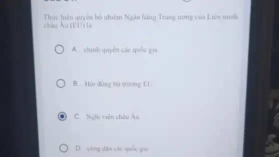 Thực hiện quyền bổ nhiệm Ngân hàng Trung ương của Liên minh
châu Âu (EU) là
A. chính quyền các quốc gia.
B. Hội đồng bộ trường EU.
C C. Nghị viện châu Âu.
D. công dân các quốc gia