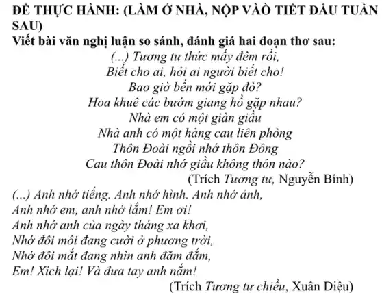 ĐỀ THỰC HÀNH : (LÀM Ở NHÀ , NỘP VÀO TIẾT ĐẦU
SAU)
Viết bài vǎn nghị luận so sánh, đánh giá hai đoạn thơ sau:
() Tương tư thức mây đêm rôi,
Biệt cho ai, hỏi ai người biết cho!
Bao giờ bền mới gặp đò?
Hoa khuê các bướm giang hô gặp nhau?
Nhà em có một giàn giâu
Nhà anh có một hàng cau liên phòng
Thôn Đoài ngôi nhớ thôn Đông
Cau thôn Đoài nhớ giâu không thôn nào?
(Trích Tương tư,. Nguyễn Bính)
() Anh nhớ tiêng. Anh nhớ hình. Anh nhớ ảnh,
Anh nhớ em, anh nhớ lắm! Em ơi!
Anh nhớ anh của ngày tháng xa khơi,
Nhớ đôi môi đang cười ở phương trời,
Nhớ đôi mặt đang nhìn anh đảm đảm,
Em! Xich lai! Và đưa tay anh nǎm!