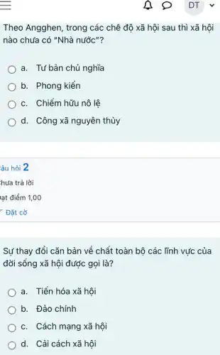 Theo Angghen , trong các chê độ xã hôi sau thì xã hôi
nào chưa có "Nhà nước"?
a. Tư bản chủ nghĩa
b. Phong kiến
c. Chiếm hữu nô lê
d. Công xã nguyên thủy
:âu hỏi 2
Sự thay đổi cǎn bản về chất toàn bộ các lĩnh vức của
đời sống xã hội được gọi là?
a. Tiến hóa xã hôi
b. Đảo chính
c. Cách mạng xã hôi
d. Cải cách xã hội