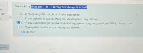 Theo anh/chị, vì sao gọi T-H-T' là công thức chung của tứ bản?
a. Vi đây là công thức mà giá trị sử dụng được tạo ra
b. Vimoiloai hình tứ bản nói chung đều vận động theo công thức này
c. Vi đây là công thức mà các nhà tư bản thường xuyên áp dụng trong giai đoạn CNTB tự do cạnh tranh.
d. Vicông thức này tồn tại mọi phương thức sản xuất
Xóa lưa chọn