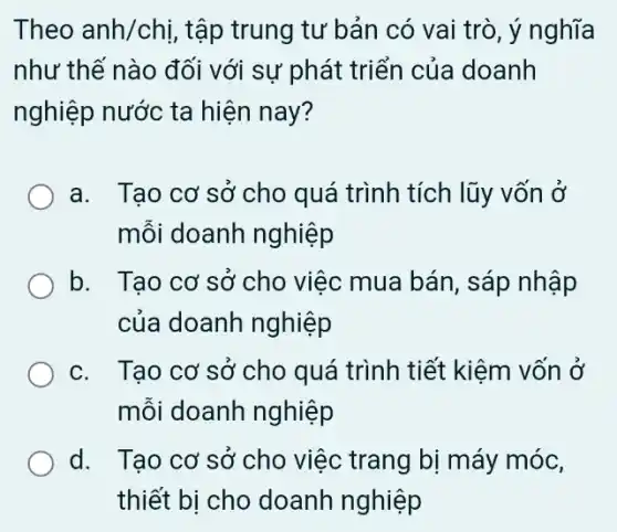 Theo anh/chi , tập trung tư bản có vai trò, ý nghĩa
như thế nào đối với sự phát triển của doanh
nghiệp nước ta hiện nay?
a. Tạo cơ sở cho quá trình tích lũy vốn ở
mỗi doanh nghiệp
b. . Tạo cơ sở cho việc mua bán, sáp nhập
của doanh nghiệp
c. Tạo cơ sở cho quá trình tiết kiệm vốn ở
mỗi doanh nghiệp
d. . Tạo cơ sở cho việc trang bị máy móc,
thiết bị cho doanh nghiệp