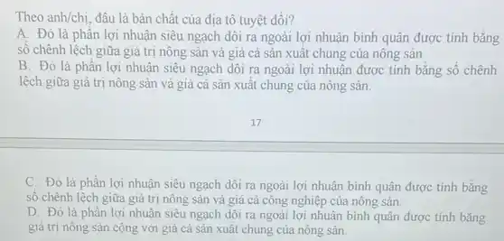 Theo anh/chi. đâu là bản chất của địa tô tuyệt đối?
A. Đó là phần lợi nhuận siêu ngạch dôi ra ngoài lợi nhuận bình quân được tính bằng
số chênh lệch giữa giá trị nông sản và giá cả sản xuất chung của nông sản
B. Đó là phần lợi nhuận siêu ngạch dôi ra ngoài lợi nhuận được tính bǎng số chênh
lệch giữa giá trị nông sản và giá cả sản xuất chung của nông sản.
C. Đó là phần lợi nhuận siêu ngạch dôi ra ngoài lợi nhuận bình quân được tính bằng
số chênh lệch giữa giá trị nông sản và giá cả công nghiệp của nông sản.
D. Đó là phần lợi nhuận siêu ngạch dôi ra ngoài lợi nhuận bình quân được tính bằng
giá trị nông sản cộng với giá cả sản xuất chung của nông sản.