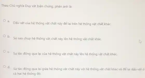 Theo Chủ nghĩa Duy vật biện chứng, phản ánh là:
a. Dấu vết của hệ thống vật chất này để lại trên hệ thống vật chất khác.
b. Sự sao chup hệ thống vật chất này lên hệ thống vật chất khác.
c. Sự tác động qua lại của hệ thống vật chất này lên hệ thống vật chất khác.
d.
Sự tác động qua lại giữa hệ thống vật chất này với hệ thống vật chất khác và để lại dấu vết ở
cả hai hệ thống đó.