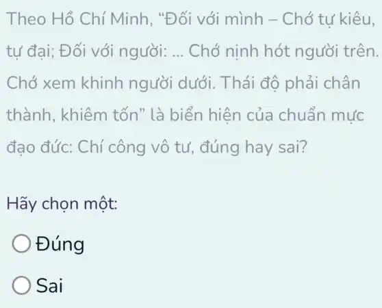 Theo Hồ C hí Minh, "Đối với mình - Chó tư kiêu,
tư đai; Đối với người: __ Chớ ninh hót người trên.
Chớ xem khinh người dưới. Thái độ phải chân
thành, khiêm tốn" là biển hiện của chuẩn mức
đạo đức: Chí công vô tư , đúng hay sai?
Hãy chọn một:
Đúng
Sai