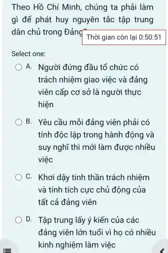 Theo Hồ Chí Minh , chúng ta phải làm
gì để phát huy nguyên tắc tập trung
dân chủ trong Đảng
Thời gian còn lại 0:50 :51
Select one:
A. Người đứng đầu tổ chức có
trách nhiệm giao việc và đáng
viên cấp cơ sở là người thực
hiện
B. Yêu cầu mỗi đảng viên phải có
tính độc lập trong hành động và
suy nghĩ thì mới làm được nhiều
việc
C. Khơi dậy tinh thần trách nhiệm
và tính tích cực chủ động của
tất cả đảng viên
D. . Tập trung lấy ý kiến của các
đảng viên lớn tuổi vì ho có nhiều
kinh nghiệm làm việc