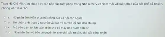 Theo Hồ Chí Minh, sự khác biệt cǎn bản của luật pháp trong Nhà nước Việt Nam mới với luật pháp của các chế độ tư sản.
phong kiến là ở chở:
a. Nó phản ánh hiện thực bất công của xã hội con người
b. Nó phản ánh được ý nguyện và bảo vệ quyền lợi của dân chúng
c. Nó bảo đảm lợi ích toàn diện cho bộ máy nhà nước dân cử
d. Nó phản ánh và bảo vệ quyền lợi cho giai cấp tư sản, giai cấp công nhân