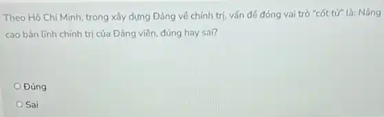 Theo Hồ Chí Minh , trong xây dựng Đảng về chính trị, vấn đê đóng vai trò "cốt tử" là: Nâng
cao bản lĩnh chính trị của Đảng viên đúng hay sai?
Đúng
Sai