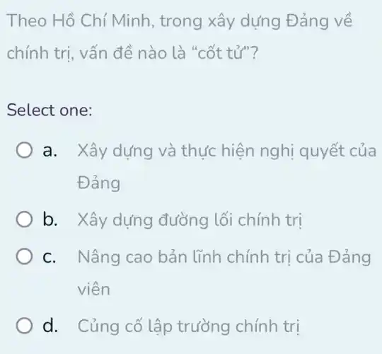 Theo Hồ Chí Minh , trong xây dựng Đảng về
chính trị, vấn đề nào là "cốt tử"?
Select one:
a. Xây dựng và thực hiện nghị quyết của
Đảng
b. Xây dựng đường lối chính trị
c. Nâng cao bản lĩnh chính trị của Đảng
viên
d. Củng cố lập trường chính trị