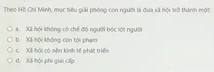 Theo Hồ Chí Minh,mục tiêu giải phóng con người là đưa xã hội trở thành một:
a. Xã hội không có chế độ người bóc lột người
b. Xã hội không còn tội phạm
c. Xã hội có nền kinh tế phát triển
d. Xã hội phi giai cấp