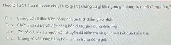 Theo Điều 12, hóa đơn vận chuyển có giá trị chứng cứ gì khi người gửi hàng tự mình đóng hàng?
a. Chứng cứ về điều kiện hàng hóa tại thời điểm giao nhân.
b. Chứng cứ sơ bộ về việc hàng hóa được giao đúng điều kiện.
c. Chỉ có giá trị nếu người vận chuyển đã kiểm tra và ghi nhận kết quả kiểm tra.
d. Chứng cứ về lượng hàng hóa và tình trạng đóng gói.