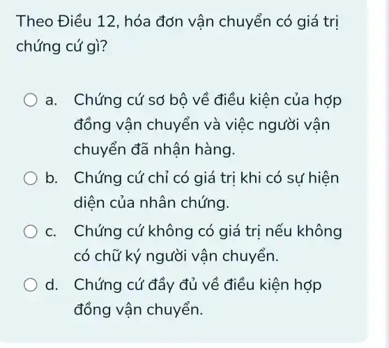 Theo Điều 12, hóa đơn vân chuyển có giá trị
chứng cứ gì?
a. Chứng cứ sở bộ về điều kiện của hợp
đồng vận chuyển và việc người vận
chuyển đã nhân hàng.
b. Chứng cứ chỉ có giá trị khi có sự hiện
diện của nhân chứng.
c. Chứng cứ không có giá trị nếu không
có chữ ký người vận chuyển.
d. Chứng cứ đầy đủ về điều kiện hớp
đồng vận chuyển.