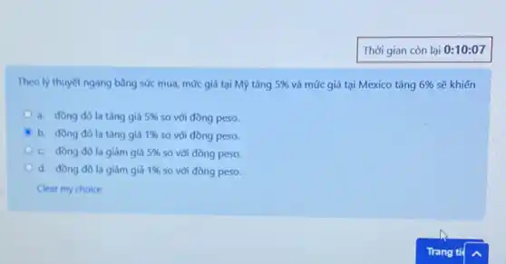 Theo lý thuyết ngang bằng sức mua, mức giá tại Mỹ tǎng 5%  và mức giá tại Mexico tǎng 6%  sẽ khiến
a. đồng đôla tǎng giá 5%  so với đồng peso.
b. đồng đôla tǎng giá 1%  so với đồng peso.
c. đồng đôla giảm giá 5%  so với đồng peso.
d. đồng đôla giảm giá 1%  so với đồng peso.