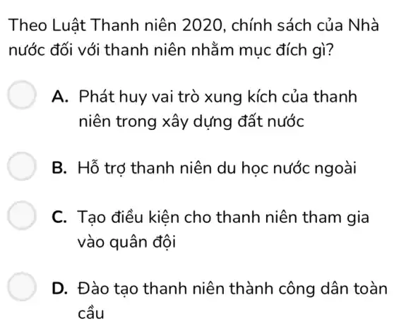 Theo Luât Thanh niên 2020, chính sách của Nhà
nước đối với thanh niên nhằm muc đích gì?
A. Phát huy vai trò xung kích của thanh
niên trong xây dựng đất nước
B. Hỗ trợ thanh niên du học nước ngoài
C. Tạo điều kiện ) cho thanh niên tham gia
vào quân đội
D. Đào tạo thanh niên thành công dân toàn
cầu