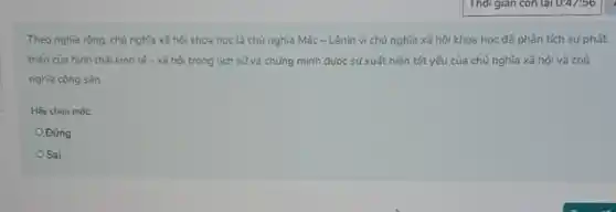 Theo nghĩa rộng, chủ nghĩa xã hội khoa học là chủ nghĩa Mác-Lênin vì chủ nghĩa xã hội khoa học đã phân tích sư phát
triến của hình thái kinh tế - xã hội trong lịch sử và chứng minh được sự xuất hiện tất yếu của chủ nghĩa xã hội và chủ
nghĩa cộng sản
Hãy chon mot:
Đúng
Sai