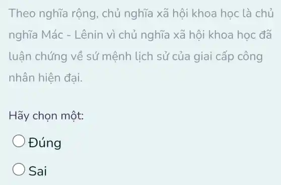 Theo nghĩa rộng, chủ nghĩa xã hội khoa học là chủ
nghĩa Mác -Lênin vì chủ nghĩa xã hội khoa học đã
luận chứng về sứ mệnh lịch sử của giai cấp công
nhân hiện đại.
Hãy chọn một:
Đúng
Sai