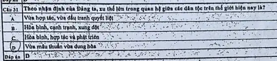 Theo nhận định của Đảng ta, xu thế lớn trong quan hệ giữa các dân tộc trên thế giới hiện nay là?
Câu 31
Vừa hợp tác, vừa đấy tranh quyết liệt
B. Hỗa bình, cạnh trạnh,xung đột
C.
Hòa bình, hợp tác và phạt triển
to
Vừa mẫu thuần vừa dung hòa
Dáp án