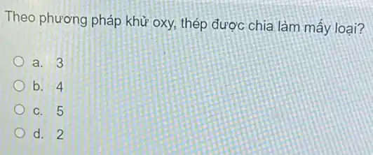 Theo phương pháp khử oxy, thép được chia làm mấy loại?
a. 3
b. 4
C. 5
d. 2