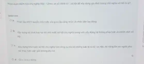 Theo quan diém của chủ nghĩa Mác-Lênin cơ so chinh tri xã hội đé xây dựng gia đình trong chủ nghĩa xã hoi là gi?
Select one
a. Thiết lập chinh quyên nhà nước của giai cấp công nhân và nhân dân lao động
b.
Xây dựng và phát huy vai trò nhà nước xã hội chủ nghĩa trong việc xấy dựng hệ thống pháp luật và chính sách xã
hói.
c.
Xây dung Nhà nườc xã hội chủ nghĩa làm công cu xóa bó những luật lệ cũ kỳ, lac hậu,đè nǎng tên vai người phu
nữ, thuc hiện việc giải phóng phu nữ
d. Cáa,bvà c dung