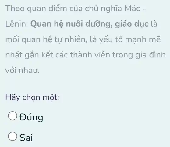 Theo quan điểm củ a chủ nghĩa ! Mác -
Lênin: Quan hệ ng, giá o dục là
môi quan hệ tư nhiê n, là yếu tố mảnh m e
nhất gắ n kết cá c thành viên trong gia đình
với nhau.
Hãy chọn một:
Đúng
Sai