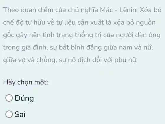 Theo quan điểm của chủ nghĩa M ác - Lênin: Xóa bỏ
chế đô tư hữu về tư liệu sản xuất là xóa bỏ nguôn
gốc gây nên tình trạng thống trị của người đàn ông
trong gia đình , sự bất bình đẳng giữa nam và nữ,
giữa vợ và chồng , sự nô dịch đối với phụ nữ.
Hãy chọn một:
Đúng
Sai