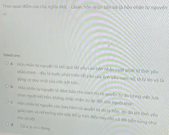 Theo quan điểm của chủ nghĩa Mác - Lênin hôn nhân tiến bộ là hôn nhân tự nguyên
vi:
Select one:
a. Hôn nhân tự nguyện là kết quả tất yếu của hôn nhân xuất phát từ tình yêu
chân chính - đây là bước phát triển tất yếu của tình yêu nam nữ, là lý do và là
động cơ duy nhất của việc kết hôn.
b. Hôn nhân tự nguyện là đảm bảo cho nam nữ có quyền tự do trong việc lưa
chọn người kết hôn , không chấp nhận sự áp đặt của người khác.
c. Hôn nhân tư nguyện còn bao hàm cả quyền tự do ly hôn, do đó khi tình yêu
giữa nam và nữ không còn nữa thì ly hôn điều hay cho cả đôi bên cũng như
cho xã hội.
d. Cả a, b và c đúng.