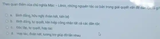 Theo quan điểm của chủ nghĩa Mác - Lênin , những nguyên tắc cơ bản trong giải quyết vấn đề dân tộc là gì?
a. Bình đẳng, hữu nghị đoàn kết, tiến bộ
b. Bình đầng, tự quyết, liên hiệp công nhân tất cả các dân tộc
c. Độc lập, tự quyết, hợp tác
d. Hợp tác, đoàn kết, tương trợ giúp đỡ lần nhau