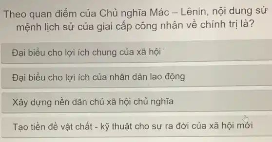 Theo quan điểm của Chủ nghĩa Mác - Lênin, nội dung sứ
mệnh lịch sử của giai cấp công nhân về chính trị là?
Đại biểu cho lợi ích chung của xã hội
Đại biểu cho lợi ích của nhân dân lao động
Xây dựng nền dân chủ xã hội chủ nghĩa
Tạo tiền đề vật chất - kỹ thuật cho sự ra đời của xã hội mới