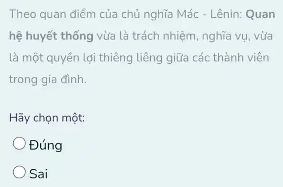 Theo quan điểm của chủ nghĩa Mác - Lênin : Quan
hệ huyết thống vừa là trách nhiệm , nghĩa vụ , vừa
là một quyền lợi thiêng liêng giữa các thành viên
trong gia đình.
Hãy chọn một:
Đúng
Sai