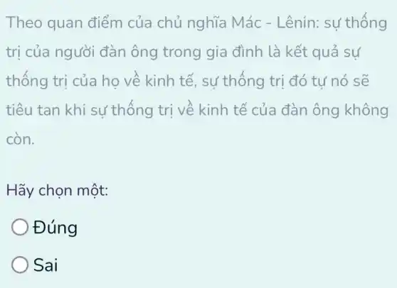 Theo quan điểm của chủ nghĩa Mác - Lênin: sự thống
trị của người đàn ông trong gia đình là kết quả sự
thống trị của họ về kinh tế, sự thống trị đó tự nó sẽ
tiêu tan khi sự thống trị về kinh tế của đàn ông không
còn.
Hãy chọn một:
Đúng
Sai