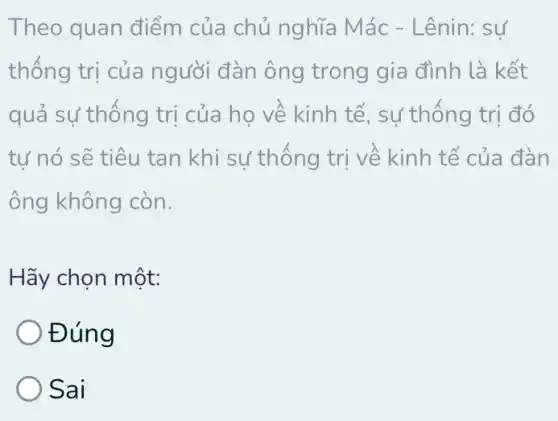 Theo quan điểm của chủ nghĩa Mác - Lênin: sự
thông trị của người đàn ông trong gia đình là kết
quả sự thông trị của họ về kinh tế, sự thống trị đó
tự nó sẽ tiêu tan khi sự thống trị về kinh tế của đàn
ông không còn.
Hãy chọn một:
Đúng
Sai