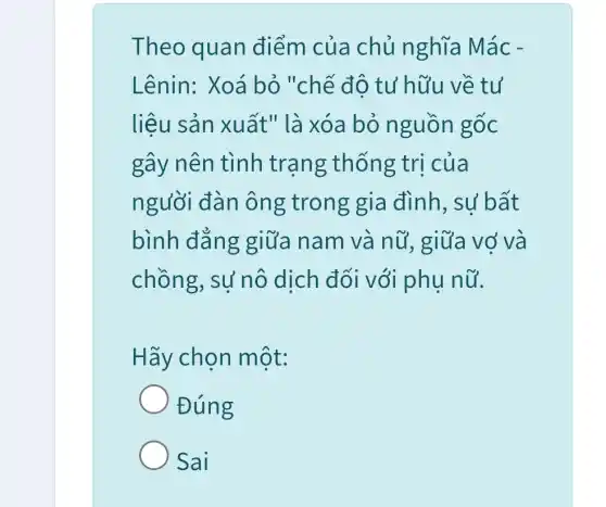 Theo quan điểm của chủ nghĩa Mác -
Lênin: Xoá bỏ "chế độ tư hữu về tư
liệu sản xuất " là xóa bỏ nguồn gốc
gây nên tình trạng thống trị của
người đàn ông trong gia đình, sự bất
bình đẳng giữa nam và nữ, giữa vợ va
chồng, sự nô dịch đối với phụ nữ.
Hãy chọn một:
Đúng
Sai