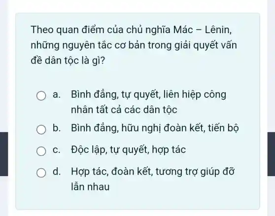 Theo quan điểm của chủ nghĩa Mác - Lênin,
những nguyên tắc cơ bản trong giải quyết vấn
đề dân tộc là gì?
a. Bình đǎng, tự quyết, liên hiệp công
nhân tất cả các dân tộc
b. Bình đǎng, hữu nghị đoàn kết, tiến bộ
c. Độc lập , tự quyết, hợp tác
d. Hợp tác , đoàn kết , tương trợ giúp đỡ
lẫn nhau