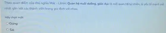 Theo quan điểm của chủ nghĩa Mác - Lênin:Quan hệ nuôi dưỡng giáo dục là mối quan hệ tự nhiên là yếu tố mạnh mẽ
nhất gắn kết các thành viên trong gia đình với nhau.
Hãy chọn một:
Đúng
Sai