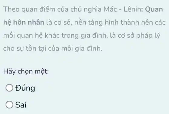 Theo quan điểm của chủ nghĩa Mác - Lênin:Quan
hệ hôn nhân là cơ sở, nền tảng hình thành nên các
mối quan hệ khác trong gia đình, là cơ sở pháp lý
cho sư tồn tại của mỗi gia đình.
Hãy chọn một:
Đúng
Sai