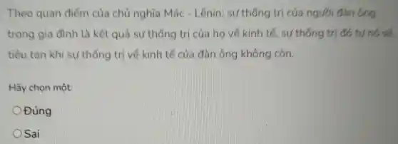 Theo quan điểm của chủ nghĩa Mác - Lênin.sự thống trị của người đàn ông
trong gia đình là kết quả sự thống trị của họ về kinh tế, sự thống trị đó tự nó sẽ
tiều tan khi sự thống trị về kinh tế của dàn ông không còn.
Hãy chọn một:
Đúng
Sai