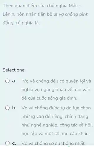 Theo quan điểm của chủ nghĩa Mác-
Lênin, hôn nhân tiến bộ là vở chồng bình
đẳng, có nghĩa là:
Select one:
a. Vớ và chồng đều có quyền lới và
nghĩa vụ ngang nhau về mọi vấn
đề của cuộc sống gia đình.
b. Vớ và chồng đước tư do lựa chọn
những vấn đề riêng , chính đáng
như nghề nghiệp , công tác xã hội,
C. Vớ và chồng có sư thống nhất