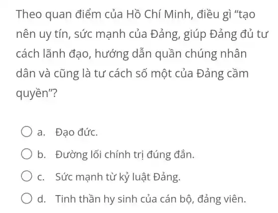 Theo quan điểm của Hồ Chí Minh, điều gì "tao
nên uy tín , sức mạnh của Đản g, giúp Đản:g đủ tư
cách lãnh đạo , hướng dẫn quần chúng nhân
dân và cũng là tư cách số một của Đảng cầm
quyền"?
a. Đạo đức.
b. Đường lối chính trị đúng đắn.
c. Sức mạnh từ kỷ luật Đảng.
d. Tinh thần hy sinh của cán bộ , đảng viên.