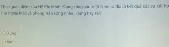 Theo quan điểm của Hồ Chí Minh: Đảng cộng sản Việt Nam ra đời là kết quả của sự kết hợ
chủ nghĩa Mác và phong trào công nhân , đúng hay sai?
Đúng
OSai