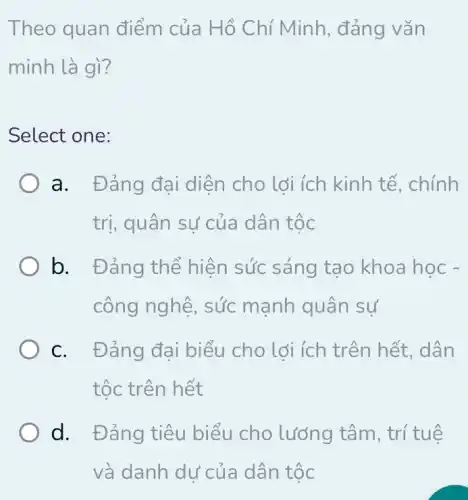 Theo quan điểm của Hồ Chí Minh, đảng vǎn
minh là gì?
Select one:
a. Đảng đại diện cho lợi ích kinh tế, chính
trị, quân sự của dân tộc
b. Đảng thể hiện sức sáng tao khoa học -
công nghệ, sức mạnh quân sự
C. Đảng đại biểu cho lợi ích trên hết, dân
tốc trên hết
d. Đảng tiêu biểu cho lưỡng tâm, trí tuệ