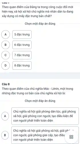 Theo quan điểm của Đảng ta trong công cuộc đổi mới
hiện nay, xã hội xã hôi chủ nghĩa mà nhân dân ta đang
xây dựng có mấy đặc trưng bản chất?
Chọn một đáp án đúng
A 5 đặc trưng
B D
6 đặc trưng
C C
7 đặc trưng
D
8 đặc trưng
Câu 8
Theo quan điểm của chủ nghĩa Mác - Lênin , một trong
những đặc trưng cơ bản của chủ nghĩa xã hội là:
Chọn một đáp án đúng
A n
Chủ nghĩa xã hội giải phóng dân tộc , giải phóng
xã hôi,giải phóng con người , tạo điều kiện để
con người phát triển toàn diện
B D
Chủ nghĩa xã hội giải phóng xã hội giải ph=
con người , giải phóng giai cấp , tạo điều
Gũ
con người phát triển toàn diện