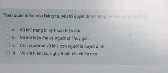 Theo quan điếm của Đảng ta, yếu tố quyết định thẳng lợi trên chiến trường?
a. Vũ khí trang bị kỹ thuật hiện đại.
b. Vũ khí hiện đại và người chỉ huy giỏi.
c. Con người và vũ khí, con người là quyết định.
d. Vũ khí hiện đại, nghệ thuật tác chiến cao.