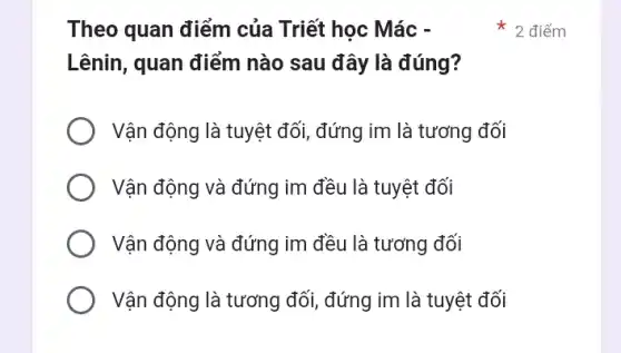 Theo quan điểm của Triết học Mác -
Lênin, quan điểm nào sau đây là đúng?
Vận động là tuyệt đối, đứng im là tương đối
Vận động và đứng im đều là tuyệt đối
Vận động và đứng im đều là tương đối
Vận động là tương đối, đứng im là tuyệt đối
* 2 điểm