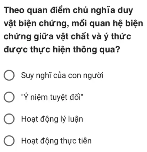 Theo quan điểm chủ nghĩa duy
vật biện chứng, mối quan hệ biện
chứng giữa vật chất và ý thức
được thực hiện thông qua?
Suy nghĩ của con người
"Ý niệm tuyệt đối"
Hoạt động lý luận
Hoạt động thực tiền